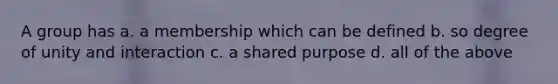 A group has a. a membership which can be defined b. so degree of unity and interaction c. a shared purpose d. all of the above