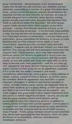 group membership: - deindividuation: to be deindividuated means that we feel less self-conscious, less inhibited, and less personally responsible as a member of a group than when we're alone - groups sometimes actively promote deindividuation by requiring members to wear uniforms, for example, as a way to increase allegiance and conformity. group decision making: - groups actually supported riskier decisions than decisions they made as individuals before the discussion - but some groups support riskier decisions while others support conservative decisions - a group's final decision depends primarily on its dominant preexisting tendencies. - if the dominant initial position is risky, the final decision will be even riskier, and the reverse is true if the initial position is conservative - a process called group polarization. (group polarization the tendency for groups to make decisions that are more extreme (either riskier or more conservative), depending on the members' initial dominant tendency. - it appears that as individuals interact and share their opinions, they pick up new and more persuasive information that supports their original opinions, which may help explain why American politics has become so polarized in recent years (ex: can you see how if we only interact and work with like-minded people, or only talk politics with those who agree with us, we're likely to become even more polarized?) - read the jury story pg 519 - groupthink: the faulty decision making that occurs when a highly cohesive (united) group strives for agreement, especially if it is in line with the leader's viewpoint, and avoids contradictory information (ex: when a group is highly cohesive (a couple, a family, a panel of military advisers, an athletic team), the members' desire for agreement may lead them to ignore important information or points of view held by outsiders or critics) - to make matters worse, women are especially likely to refrain from speaking up in a group setting, so their opinions are less likely to be heard than men's how can we prevent? - you might suggest that group leaders either absent themselves from discussions or remain impartial and silent. - second, can you see how the group members should avoid isolation and be encouraged to voice their dissenting opinions, in addition to seeking advice and input from outside experts? - a third option is to suggest that members should generate as many alternatives as possible and that voting be done by secret ballot versus a show of hands. - finally, group members should be reminded that they will be held responsible for their decisions, which will offset the illusion of invulnerability, collective rationalizations, stereotypes, and so on.