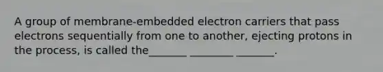 A group of membrane-embedded electron carriers that pass electrons sequentially from one to another, ejecting protons in the process, is called the_______ ________ _______.