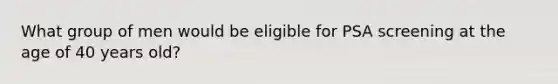 What group of men would be eligible for PSA screening at the age of 40 years old?