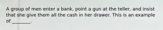 A group of men enter a bank, point a gun at the teller, and insist that she give them all the cash in her drawer. This is an example of ________.