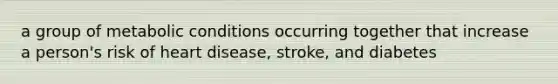 a group of metabolic conditions occurring together that increase a person's risk of heart disease, stroke, and diabetes