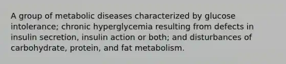 A group of metabolic diseases characterized by glucose intolerance; chronic hyperglycemia resulting from defects in insulin secretion, insulin action or both; and disturbances of carbohydrate, protein, and fat metabolism.