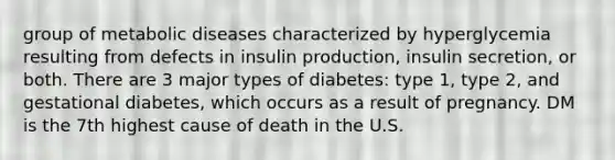 group of metabolic diseases characterized by hyperglycemia resulting from defects in insulin production, insulin secretion, or both. There are 3 major types of diabetes: type 1, type 2, and gestational diabetes, which occurs as a result of pregnancy. DM is the 7th highest cause of death in the U.S.