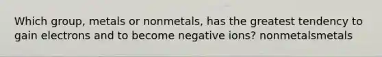 Which group, metals or nonmetals, has the greatest tendency to gain electrons and to become negative ions? nonmetalsmetals