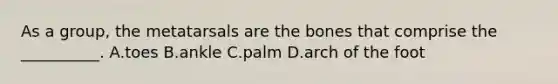 As a group, the metatarsals are the bones that comprise the __________. A.toes B.ankle C.palm D.arch of the foot