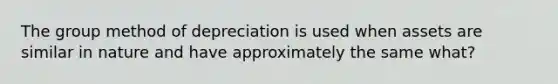 The group method of depreciation is used when assets are similar in nature and have approximately the same what?