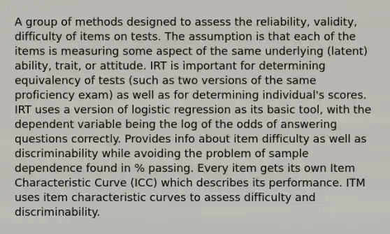 A group of methods designed to assess the reliability, validity, difficulty of items on tests. The assumption is that each of the items is measuring some aspect of the same underlying (latent) ability, trait, or attitude. IRT is important for determining equivalency of tests (such as two versions of the same proficiency exam) as well as for determining individual's scores. IRT uses a version of logistic regression as its basic tool, with the dependent variable being the log of the odds of answering questions correctly. Provides info about item difficulty as well as discriminability while avoiding the problem of sample dependence found in % passing. Every item gets its own Item Characteristic Curve (ICC) which describes its performance. ITM uses item characteristic curves to assess difficulty and discriminability.