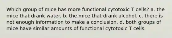 Which group of mice has more functional cytotoxic T cells? a. the mice that drank water. b. the mice that drank alcohol. c. there is not enough information to make a conclusion. d. both groups of mice have similar amounts of functional cytotoxic T cells.