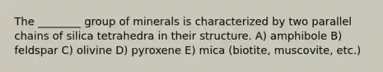 The ________ group of minerals is characterized by two parallel chains of silica tetrahedra in their structure. A) amphibole B) feldspar C) olivine D) pyroxene E) mica (biotite, muscovite, etc.)