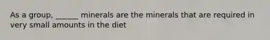 As a group, ______ minerals are the minerals that are required in very small amounts in the diet