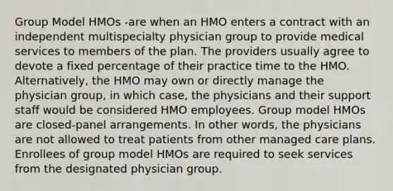 Group Model HMOs -are when an HMO enters a contract with an independent multispecialty physician group to provide medical services to members of the plan. The providers usually agree to devote a fixed percentage of their practice time to the HMO. Alternatively, the HMO may own or directly manage the physician group, in which case, the physicians and their support staff would be considered HMO employees. Group model HMOs are closed-panel arrangements. In other words, the physicians are not allowed to treat patients from other managed care plans. Enrollees of group model HMOs are required to seek services from the designated physician group.