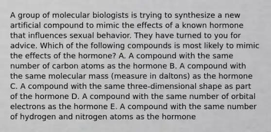 A group of molecular biologists is trying to synthesize a new artificial compound to mimic the effects of a known hormone that influences sexual behavior. They have turned to you for advice. Which of the following compounds is most likely to mimic the effects of the hormone? A. A compound with the same number of carbon atoms as the hormone B. A compound with the same molecular mass (measure in daltons) as the hormone C. A compound with the same three-dimensional shape as part of the hormone D. A compound with the same number of orbital electrons as the hormone E. A compound with the same number of hydrogen and nitrogen atoms as the hormone