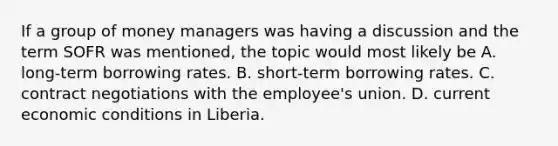 If a group of money managers was having a discussion and the term SOFR was mentioned, the topic would most likely be A. long-term borrowing rates. B. short-term borrowing rates. C. contract negotiations with the employee's union. D. current economic conditions in Liberia.