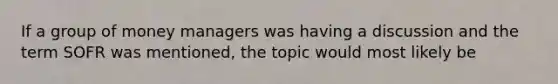 If a group of money managers was having a discussion and the term SOFR was mentioned, the topic would most likely be