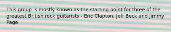 This group is mostly known as the starting point for three of the greatest British rock guitarists - Eric Clapton, Jeff Beck and Jimmy Page