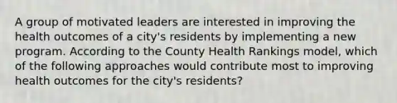 A group of motivated leaders are interested in improving the health outcomes of a city's residents by implementing a new program. According to the County Health Rankings model, which of the following approaches would contribute most to improving health outcomes for the city's residents?