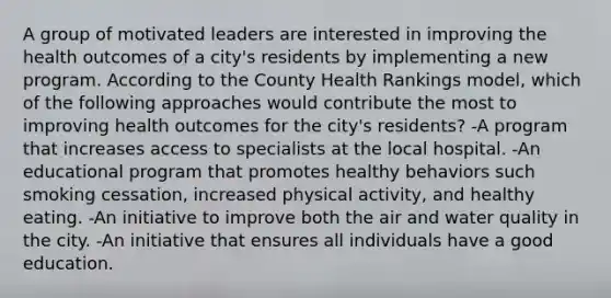 A group of motivated leaders are interested in improving the health outcomes of a city's residents by implementing a new program. According to the County Health Rankings model, which of the following approaches would contribute the most to improving health outcomes for the city's residents? -A program that increases access to specialists at the local hospital. -An educational program that promotes healthy behaviors such smoking cessation, increased physical activity, and healthy eating. -An initiative to improve both the air and water quality in the city. -An initiative that ensures all individuals have a good education.