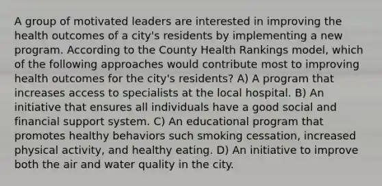 A group of motivated leaders are interested in improving the health outcomes of a city's residents by implementing a new program. According to the County Health Rankings model, which of the following approaches would contribute most to improving health outcomes for the city's residents? A) A program that increases access to specialists at the local hospital. B) An initiative that ensures all individuals have a good social and financial support system. C) An educational program that promotes healthy behaviors such smoking cessation, increased physical activity, and healthy eating. D) An initiative to improve both the air and water quality in the city.