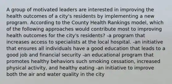 A group of motivated leaders are interested in improving the health outcomes of a city's residents by implementing a new program. According to the County Health Rankings model, which of the following approaches would contribute most to improving health outcomes for the city's residents? -a program that increases access to specialists at the local hospital. -an initiative that ensures all individuals have a good education that leads to a good job and financial security -an educational program that promotes healthy behaviors such smoking cessation, increased physical activity, and healthy eating -an initiative to improve both the air and water quality in the city