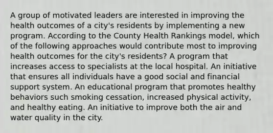 A group of motivated leaders are interested in improving the health outcomes of a city's residents by implementing a new program. According to the County Health Rankings model, which of the following approaches would contribute most to improving health outcomes for the city's residents? A program that increases access to specialists at the local hospital. An initiative that ensures all individuals have a good social and financial support system. An educational program that promotes healthy behaviors such smoking cessation, increased physical activity, and healthy eating. An initiative to improve both the air and <a href='https://www.questionai.com/knowledge/knlPxkUEgH-water-quality' class='anchor-knowledge'>water quality</a> in the city.