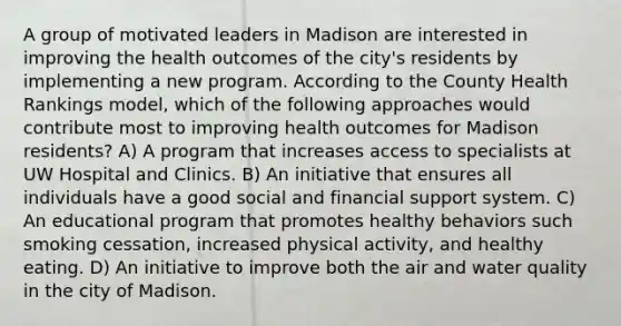 A group of motivated leaders in Madison are interested in improving the health outcomes of the city's residents by implementing a new program. According to the County Health Rankings model, which of the following approaches would contribute most to improving health outcomes for Madison residents? A) A program that increases access to specialists at UW Hospital and Clinics. B) An initiative that ensures all individuals have a good social and financial support system. C) An educational program that promotes healthy behaviors such smoking cessation, increased physical activity, and healthy eating. D) An initiative to improve both the air and water quality in the city of Madison.