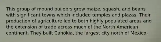 This group of mound builders grew maize, squash, and beans with significant towns which included temples and plazas. Their production of agriculture led to both highly populated areas and the extension of trade across much of the North American continent. They built Cahokia, the largest city north of Mexico.