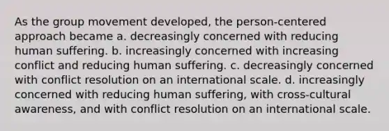 As the group movement developed, the person-centered approach became a. ​decreasingly concerned with reducing human suffering. b. ​increasingly concerned with increasing conflict and reducing human suffering. c. ​decreasingly concerned with conflict resolution on an international scale. d. ​increasingly concerned with reducing human suffering, with cross-cultural awareness, and with conflict resolution on an international scale.