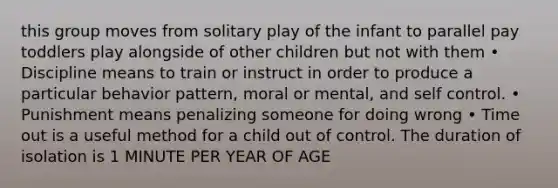 this group moves from solitary play of the infant to parallel pay toddlers play alongside of other children but not with them • Discipline means to train or instruct in order to produce a particular behavior pattern, moral or mental, and self control. • Punishment means penalizing someone for doing wrong • Time out is a useful method for a child out of control. The duration of isolation is 1 MINUTE PER YEAR OF AGE