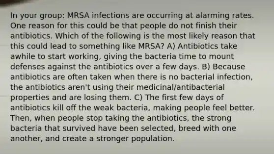 In your group: MRSA infections are occurring at alarming rates. One reason for this could be that people do not finish their antibiotics. Which of the following is the most likely reason that this could lead to something like MRSA? A) Antibiotics take awhile to start working, giving the bacteria time to mount defenses against the antibiotics over a few days. B) Because antibiotics are often taken when there is no bacterial infection, the antibiotics aren't using their medicinal/antibacterial properties and are losing them. C) The first few days of antibiotics kill off the weak bacteria, making people feel better. Then, when people stop taking the antibiotics, the strong bacteria that survived have been selected, breed with one another, and create a stronger population.