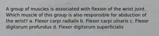 A group of muscles is associated with flexion of the wrist joint. Which muscle of this group is also responsible for abduction of the wrist? a. Flexor carpi radialis b. Flexor carpi ulnaris c. Flexor digitorum profundus d. Flexor digitorum superficialis