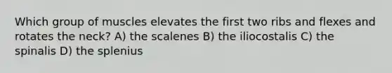 Which group of muscles elevates the first two ribs and flexes and rotates the neck? A) the scalenes B) the iliocostalis C) the spinalis D) the splenius