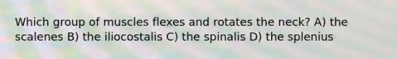 Which group of muscles flexes and rotates the neck? A) the scalenes B) the iliocostalis C) the spinalis D) the splenius