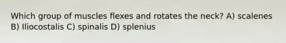 Which group of muscles flexes and rotates the neck? A) scalenes B) Iliocostalis C) spinalis D) splenius