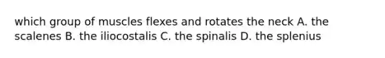 which group of muscles flexes and rotates the neck A. the scalenes B. the iliocostalis C. the spinalis D. the splenius