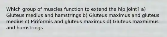 Which group of muscles function to extend the hip joint? a) Gluteus medius and hamstrings b) Gluteus maximus and gluteus medius c) Piriformis and gluteus maximus d) Gluteus maxmimus and hamstrings