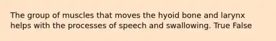 The group of muscles that moves the hyoid bone and larynx helps with the processes of speech and swallowing. True False