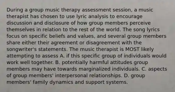 During a group music therapy assessment session, a music therapist has chosen to use lyric analysis to encourage discussion and disclosure of how group members perceive themselves in relation to the rest of the world. The song lyrics focus on specific beliefs and values, and several group members share either their agreement or disagreement with the songwriter's statements. The music therapist is MOST likely attempting to assess A. if this specific group of individuals would work well together. B. potentially harmful attitudes group members may have towards marginalized individuals. C. aspects of group members' interpersonal relationships. D. group members' family dynamics and support systems.