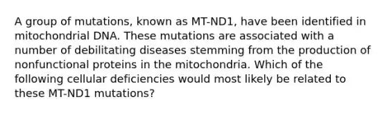 A group of mutations, known as MT-ND1, have been identified in mitochondrial DNA. These mutations are associated with a number of debilitating diseases stemming from the production of nonfunctional proteins in the mitochondria. Which of the following cellular deficiencies would most likely be related to these MT-ND1 mutations?