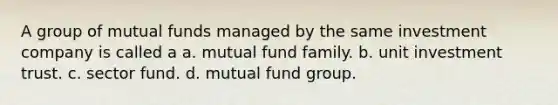 A group of mutual funds managed by the same investment company is called a a. mutual fund family. b. unit investment trust. c. sector fund. d. mutual fund group.