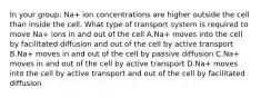 In your group: Na+ ion concentrations are higher outside the cell than inside the cell. What type of transport system is required to move Na+ ions in and out of the cell A.Na+ moves into the cell by facilitated diffusion and out of the cell by active transport B.Na+ moves in and out of the cell by passive diffusion C.Na+ moves in and out of the cell by active transport D.Na+ moves into the cell by active transport and out of the cell by facilitated diffusion