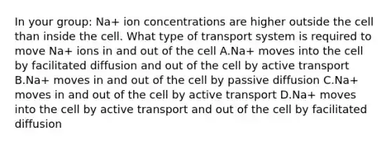 In your group: Na+ ion concentrations are higher outside the cell than inside the cell. What type of transport system is required to move Na+ ions in and out of the cell A.Na+ moves into the cell by facilitated diffusion and out of the cell by active transport B.Na+ moves in and out of the cell by passive diffusion C.Na+ moves in and out of the cell by active transport D.Na+ moves into the cell by active transport and out of the cell by facilitated diffusion