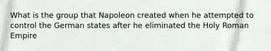 What is the group that Napoleon created when he attempted to control the German states after he eliminated the Holy Roman Empire