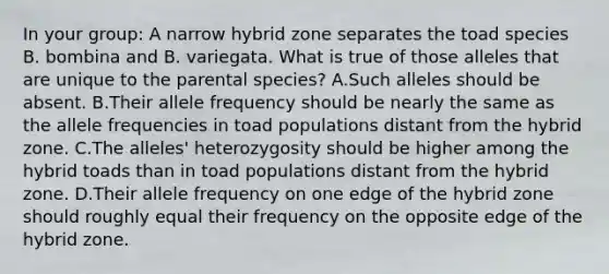 In your group: A narrow hybrid zone separates the toad species B. bombina and B. variegata. What is true of those alleles that are unique to the parental species? A.Such alleles should be absent. B.Their allele frequency should be nearly the same as the allele frequencies in toad populations distant from the hybrid zone. C.The alleles' heterozygosity should be higher among the hybrid toads than in toad populations distant from the hybrid zone. D.Their allele frequency on one edge of the hybrid zone should roughly equal their frequency on the opposite edge of the hybrid zone.