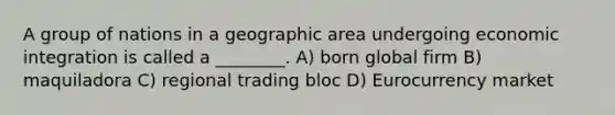 A group of nations in a geographic area undergoing economic integration is called a ________. A) born global firm B) maquiladora C) regional trading bloc D) Eurocurrency market