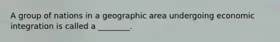 A group of nations in a geographic area undergoing economic integration is called a ________.