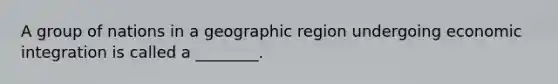 A group of nations in a geographic region undergoing economic integration is called a ________.