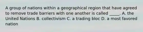 A group of nations within a geographical region that have agreed to remove trade barriers with one another is called _____. A. the United Nations B. collectivism C. a trading bloc D. a most favored nation