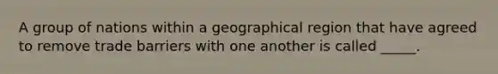 A group of nations within a geographical region that have agreed to remove trade barriers with one another is called _____.