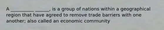 A __________ ______, is a group of nations within a geographical region that have agreed to remove trade barriers with one another; also called an economic community